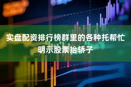 实盘配资排行榜群里的各种托帮忙明示股票抬轿子