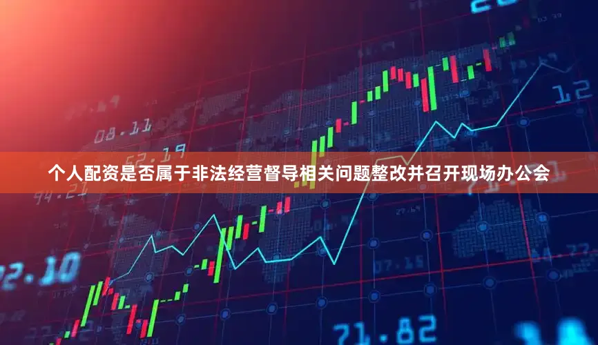 个人配资是否属于非法经营督导相关问题整改并召开现场办公会