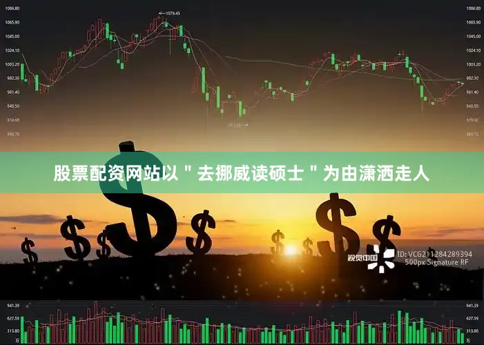 股票配资网站以＂去挪威读硕士＂为由潇洒走人