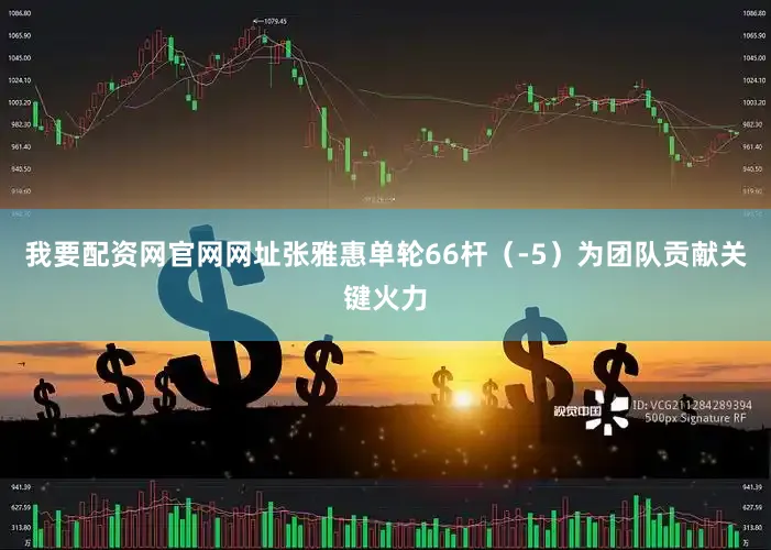 我要配资网官网网址张雅惠单轮66杆（-5）为团队贡献关键火力