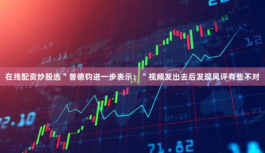 在线配资炒股选＂曾德钧进一步表示：＂视频发出去后发现风评有些不对