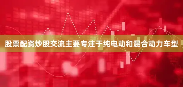 股票配资炒股交流主要专注于纯电动和混合动力车型