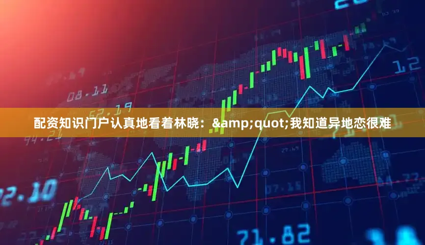 配资知识门户认真地看着林晓：&quot;我知道异地恋很难