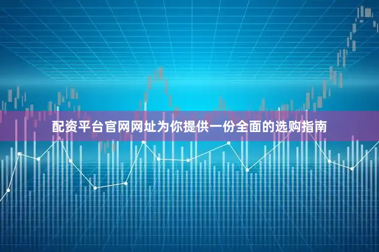 配资平台官网网址为你提供一份全面的选购指南